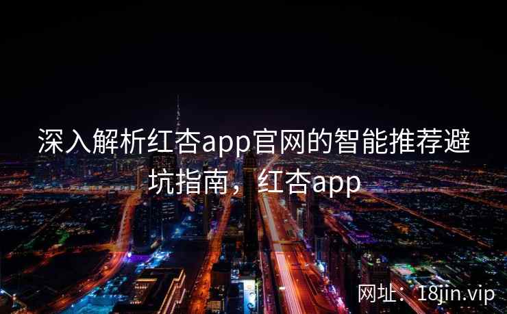 深入解析红杏app官网的智能推荐避坑指南，红杏app