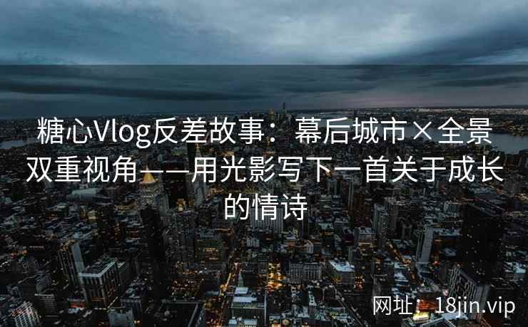 糖心Vlog反差故事：幕后城市×全景双重视角——用光影写下一首关于成长的情诗
