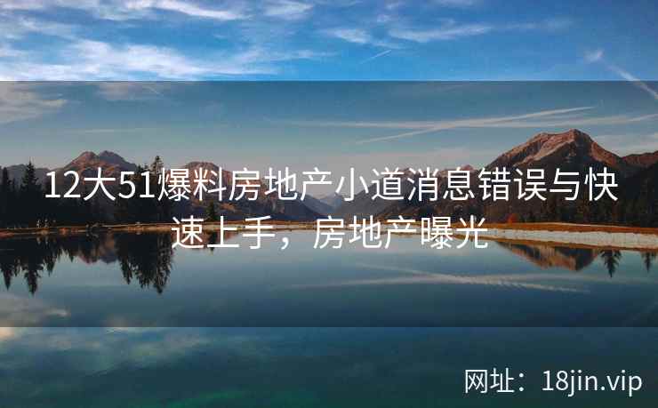 12大51爆料房地产小道消息错误与快速上手，房地产曝光