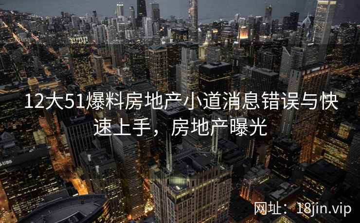 12大51爆料房地产小道消息错误与快速上手，房地产曝光