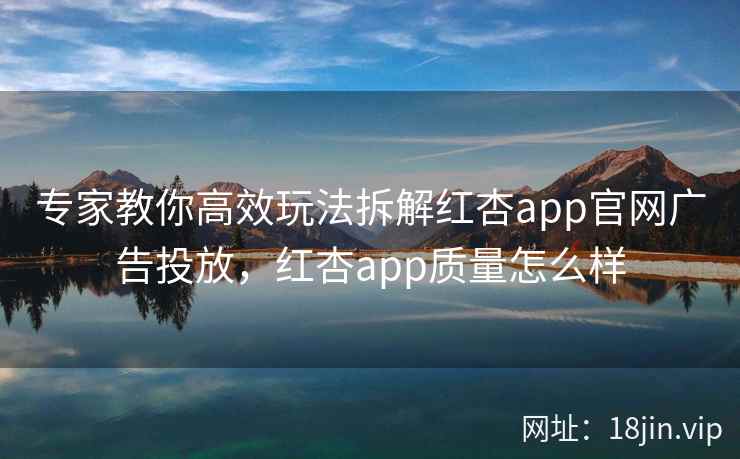 专家教你高效玩法拆解红杏app官网广告投放，红杏app质量怎么样