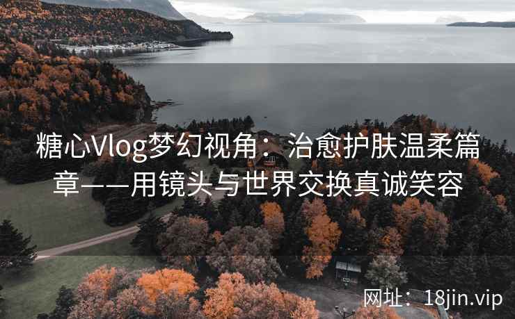 糖心Vlog梦幻视角：治愈护肤温柔篇章——用镜头与世界交换真诚笑容