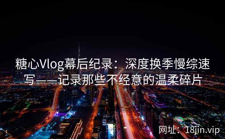 糖心Vlog幕后纪录：深度换季慢综速写——记录那些不经意的温柔碎片