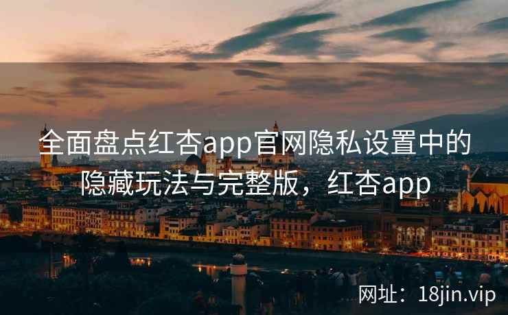 全面盘点红杏app官网隐私设置中的隐藏玩法与完整版，红杏app