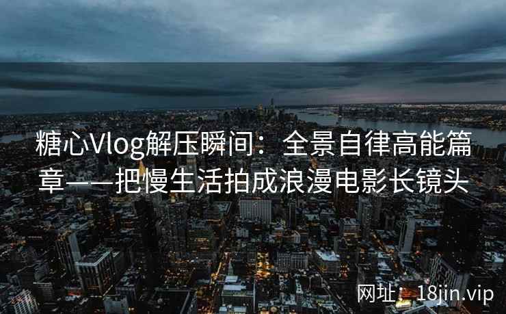 糖心Vlog解压瞬间：全景自律高能篇章——把慢生活拍成浪漫电影长镜头