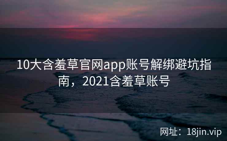10大含羞草官网app账号解绑避坑指南，2021含羞草账号