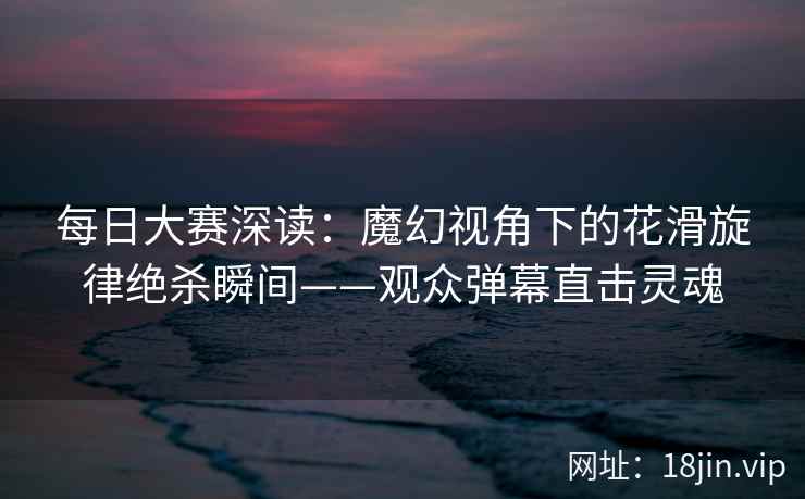 每日大赛深读：魔幻视角下的花滑旋律绝杀瞬间——观众弹幕直击灵魂