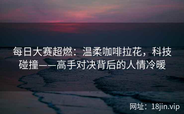 每日大赛超燃：温柔咖啡拉花，科技碰撞——高手对决背后的人情冷暖