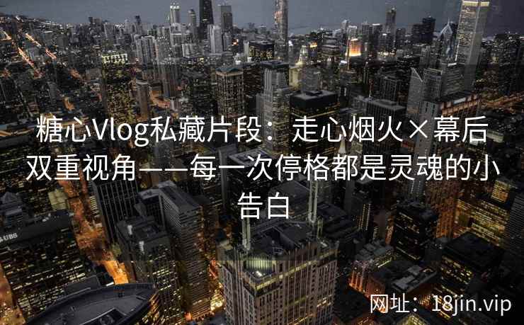 糖心Vlog私藏片段：走心烟火×幕后双重视角——每一次停格都是灵魂的小告白