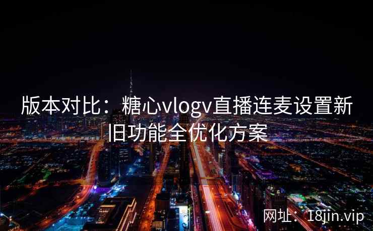 版本对比：糖心vlogv直播连麦设置新旧功能全优化方案