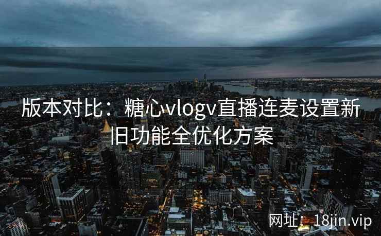 版本对比：糖心vlogv直播连麦设置新旧功能全优化方案
