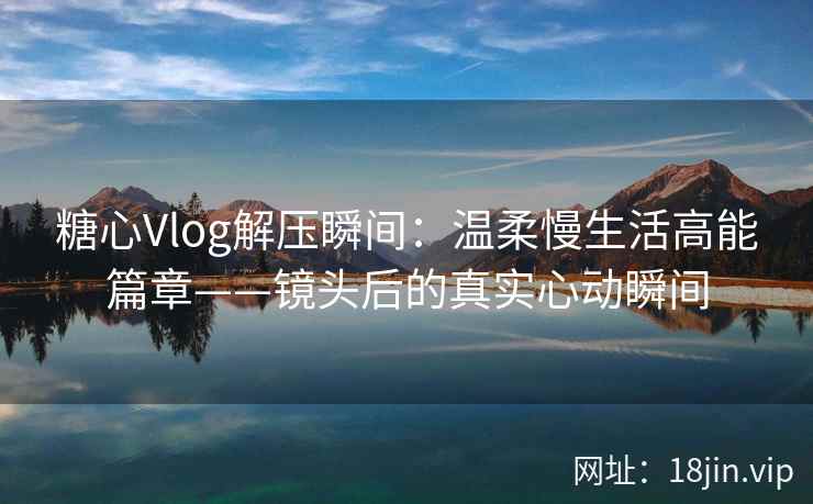 糖心Vlog解压瞬间：温柔慢生活高能篇章——镜头后的真实心动瞬间
