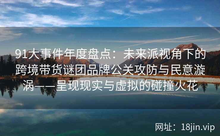 91大事件年度盘点：未来派视角下的跨境带货谜团品牌公关攻防与民意漩涡——呈现现实与虚拟的碰撞火花