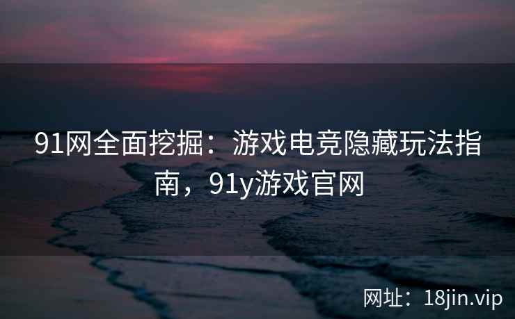 91网全面挖掘：游戏电竞隐藏玩法指南，91y游戏官网