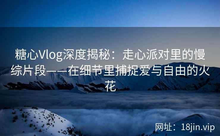 糖心Vlog深度揭秘：走心派对里的慢综片段——在细节里捕捉爱与自由的火花