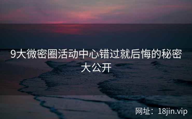9大微密圈活动中心错过就后悔的秘密大公开