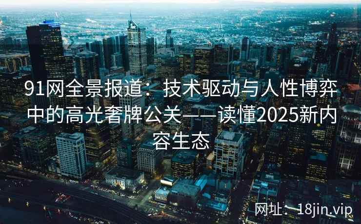 91网全景报道：技术驱动与人性博弈中的高光奢牌公关——读懂2025新内容生态