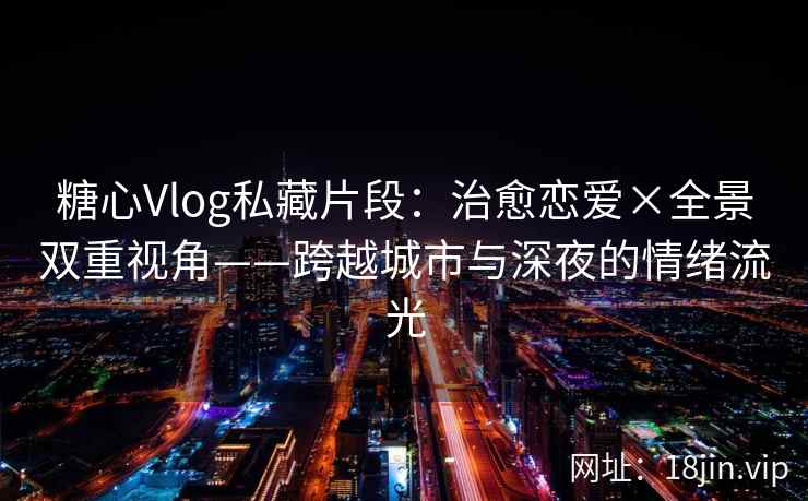 糖心Vlog私藏片段:治愈恋爱×全景双重视角——跨越城市与深夜的情绪流光
