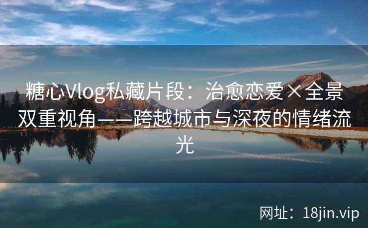 糖心Vlog私藏片段：治愈恋爱×全景双重视角——跨越城市与深夜的情绪流光