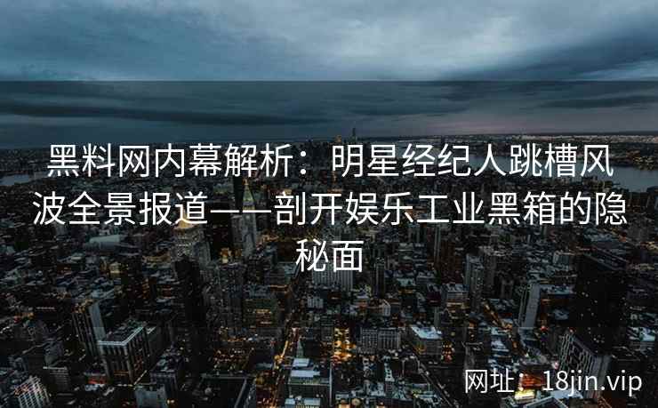 黑料网内幕解析：明星经纪人跳槽风波全景报道——剖开娱乐工业黑箱的隐秘面
