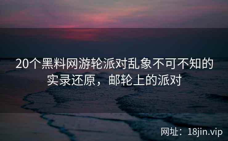 20个黑料网游轮派对乱象不可不知的实录还原,邮轮上的派对