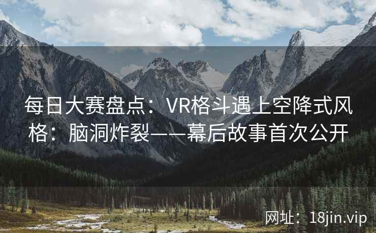 每日大赛盘点：VR格斗遇上空降式风格：脑洞炸裂——幕后故事首次公开
