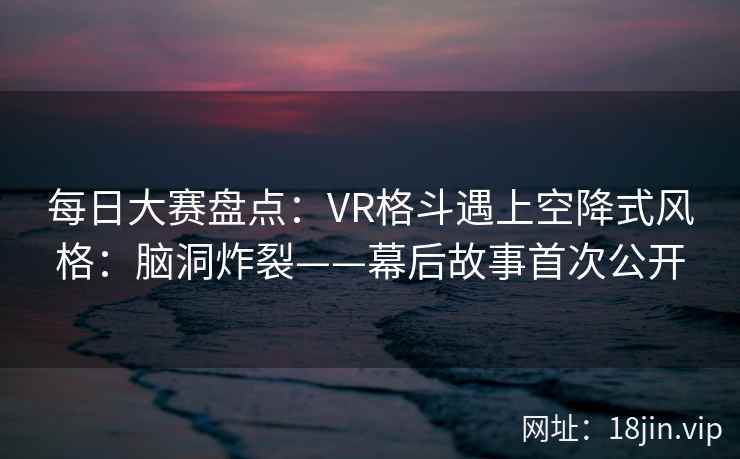 每日大赛盘点:VR格斗遇上空降式风格:脑洞炸裂——幕后故事首次公开