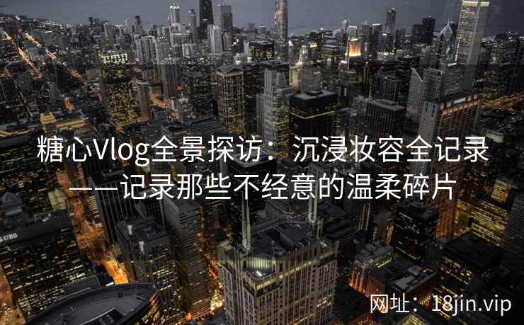 糖心Vlog全景探访:沉浸妆容全记录——记录那些不经意的温柔碎片