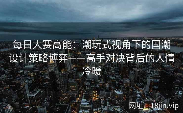 每日大赛高能:潮玩式视角下的国潮设计策略博弈——高手对决背后的人情冷暖