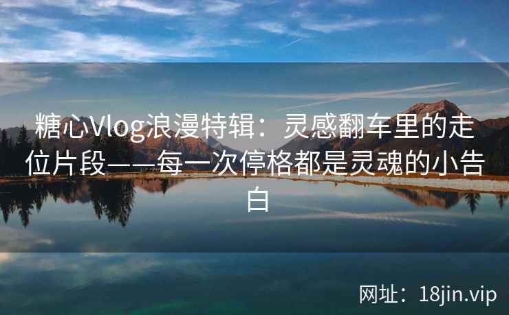 糖心Vlog浪漫特辑:灵感翻车里的走位片段——每一次停格都是灵魂的小告白